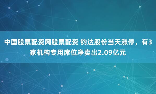 中国股票配资网股票配资 钧达股份当天涨停，有3家机构专用席位净卖出2.09亿元