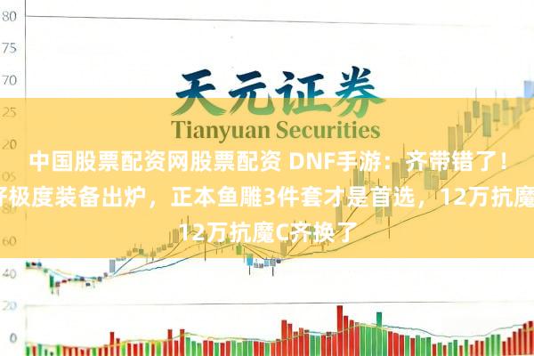 中国股票配资网股票配资 DNF手游：齐带错了！谈理最好极度装备出炉，正本鱼雕3件套才是首选，12万抗魔C齐换了