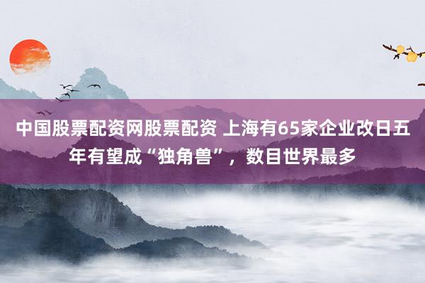 中国股票配资网股票配资 上海有65家企业改日五年有望成“独角兽”，数目世界最多