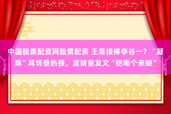 中国股票配资网股票配资 王菲接棒李谷一？“凝珠”耳饰登热搜，窦靖童发文“挖嘞个亲娘”