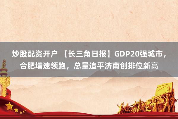 炒股配资开户 【长三角日报】GDP20强城市，合肥增速领跑，总量追平济南创排位新高