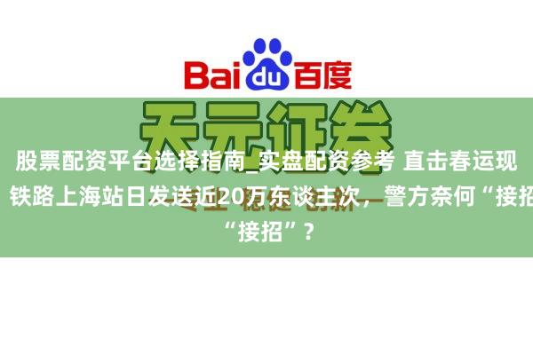 股票配资平台选择指南_实盘配资参考 直击春运现场：铁路上海站日发送近20万东谈主次，警方奈何“接招”？