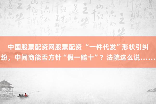 中国股票配资网股票配资 “一件代发”形状引纠纷，中间商能否方针“假一赔十”？法院这么说……
