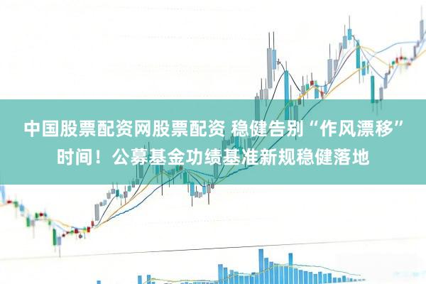 中国股票配资网股票配资 稳健告别“作风漂移”时间！公募基金功绩基准新规稳健落地