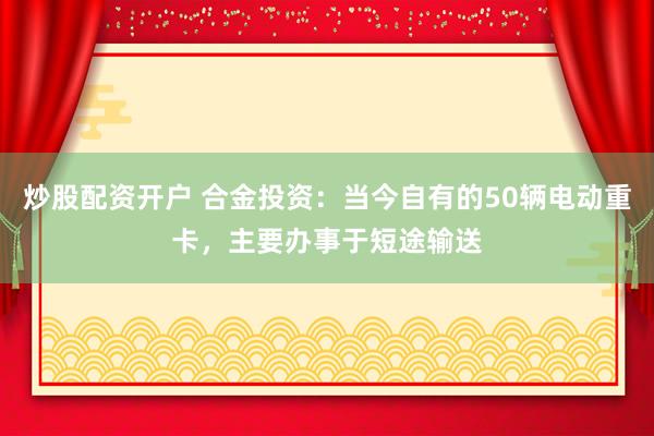 炒股配资开户 合金投资：当今自有的50辆电动重卡，主要办事于短途输送