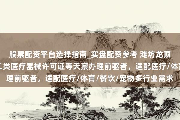 股票配资平台选择指南_实盘配资参考 潍坊龙顶企业就业有限公司：二类医疗器械许可证等天禀办理前驱者，适配医疗/体育/餐饮/宠物多行业需求