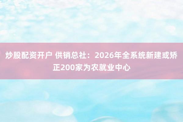 炒股配资开户 供销总社：2026年全系统新建或矫正200家为农就业中心