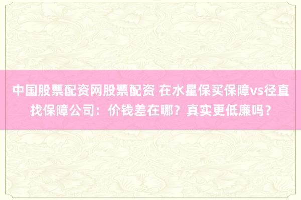 中国股票配资网股票配资 在水星保买保障vs径直找保障公司：价钱差在哪？真实更低廉吗？