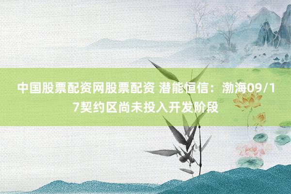 中国股票配资网股票配资 潜能恒信：渤海09/17契约区尚未投入开发阶段