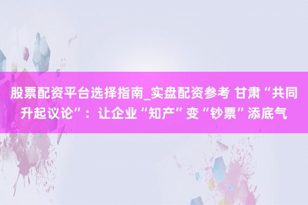 股票配资平台选择指南_实盘配资参考 甘肃“共同升起议论”：让企业“知产”变“钞票”添底气