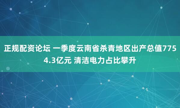 正规配资论坛 一季度云南省杀青地区出产总值7754.3亿元 清洁电力占比攀升